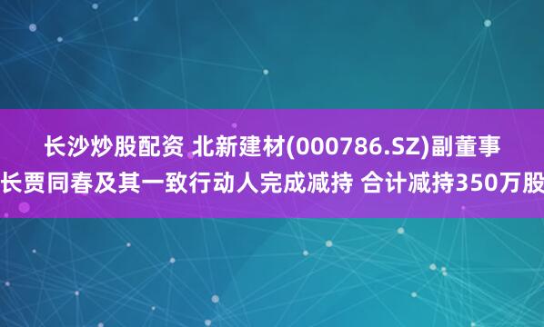 长沙炒股配资 北新建材(000786.SZ)副董事长贾同春及其一致行动人完成减持 合计减持350万股