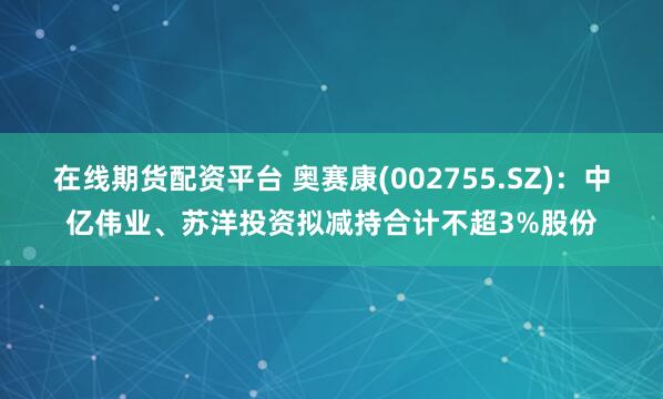 在线期货配资平台 奥赛康(002755.SZ)：中亿伟业、苏洋投资拟减持合计不超3%股份