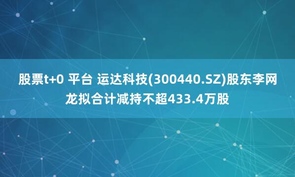 股票t+0 平台 运达科技(300440.SZ)股东李网龙拟合计减持不超433.4万股