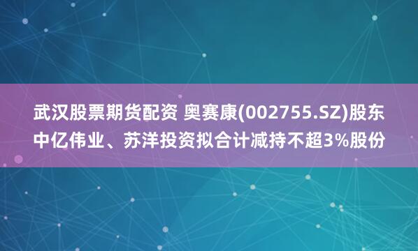 武汉股票期货配资 奥赛康(002755.SZ)股东中亿伟业、苏洋投资拟合计减持不超3%股份