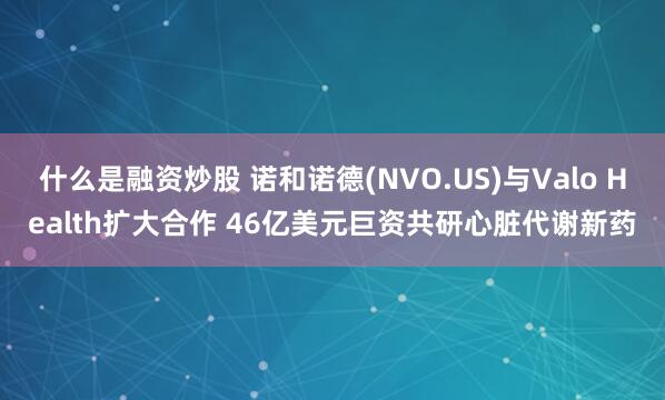 什么是融资炒股 诺和诺德(NVO.US)与Valo Health扩大合作 46亿美元巨资共研心脏代谢新药