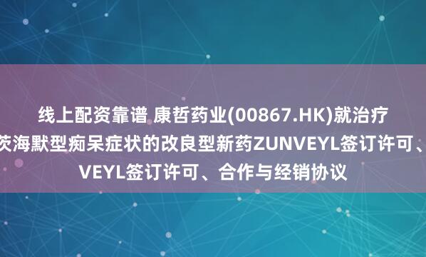 线上配资靠谱 康哲药业(00867.HK)就治疗轻度至中度阿尔茨海默型痴呆症状的改良型新药ZUNVEYL签订许可、合作与经销协议