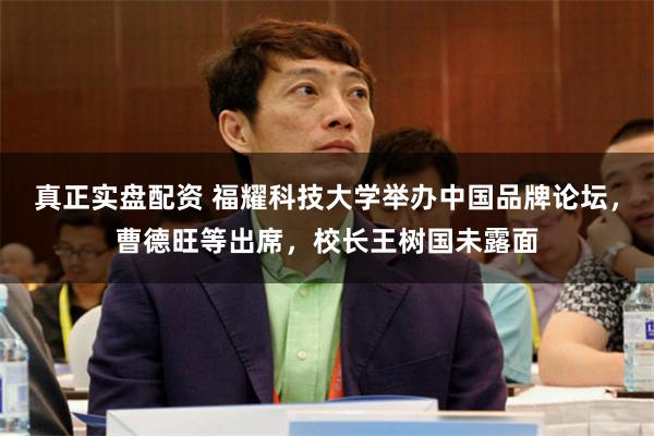 真正实盘配资 福耀科技大学举办中国品牌论坛，曹德旺等出席，校长王树国未露面