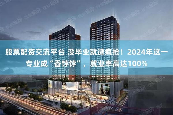 股票配资交流平台 没毕业就遭疯抢！2024年这一专业成“香饽饽”，就业率高达100%