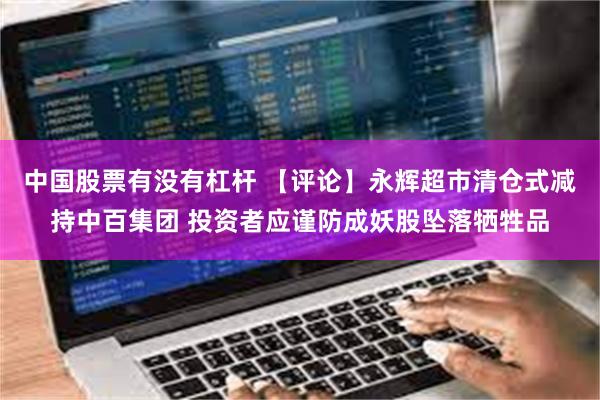 中国股票有没有杠杆 【评论】永辉超市清仓式减持中百集团 投资者应谨防成妖股坠落牺牲品