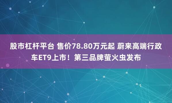 股市杠杆平台 售价78.80万元起 蔚来高端行政车ET9上市！第三品牌萤火虫发布