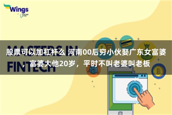 股票可以加杠杆么 河南00后穷小伙娶广东女富婆，富婆大他20岁，平时不叫老婆叫老板