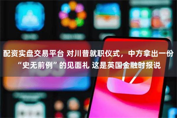 配资实盘交易平台 对川普就职仪式，中方拿出一份“史无前例”的见面礼 这是英国金融时报说