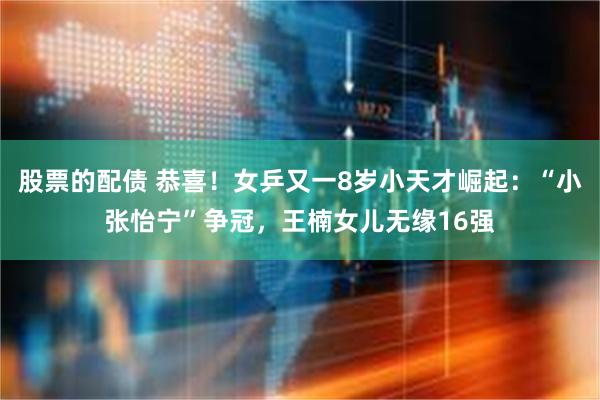 股票的配债 恭喜！女乒又一8岁小天才崛起：“小张怡宁”争冠，王楠女儿无缘16强