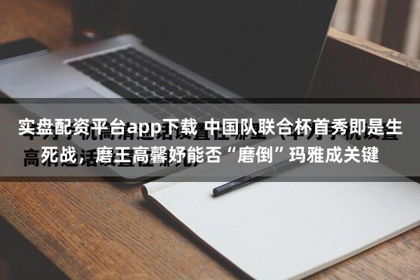 实盘配资平台app下载 中国队联合杯首秀即是生死战，磨王高馨妤能否“磨倒”玛雅成关键