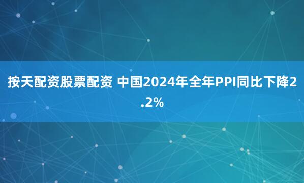 按天配资股票配资 中国2024年全年PPI同比下降2.2%