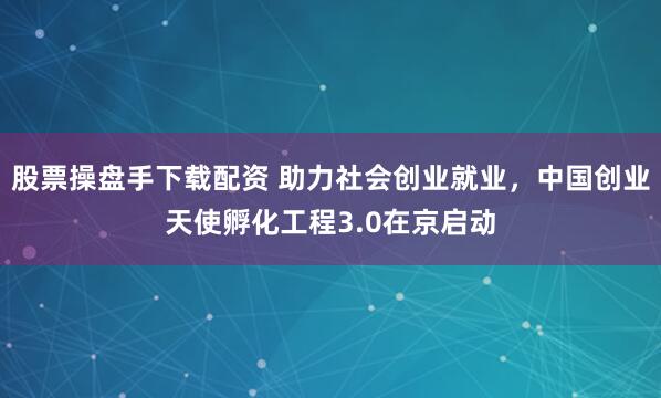 股票操盘手下载配资 助力社会创业就业，中国创业天使孵化工程3.0在京启动