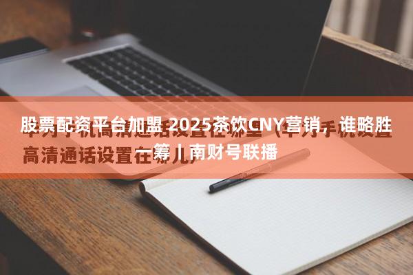 股票配资平台加盟 2025茶饮CNY营销，谁略胜一筹丨南财号联播