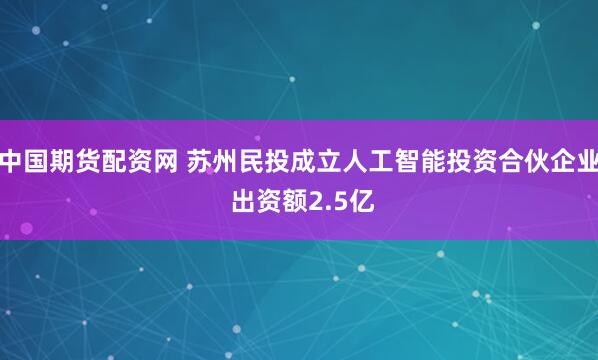 中国期货配资网 苏州民投成立人工智能投资合伙企业 出资额2.5亿