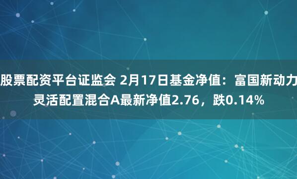 股票配资平台证监会 2月17日基金净值：富国新动力灵活配置混合A最新净值2.76，跌0.14%