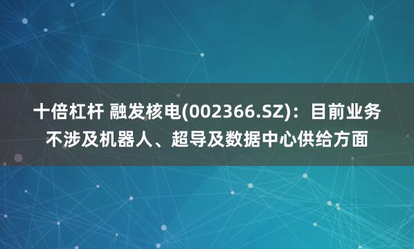 十倍杠杆 融发核电(002366.SZ)：目前业务不涉及机器人、超导及数据中心供给方面