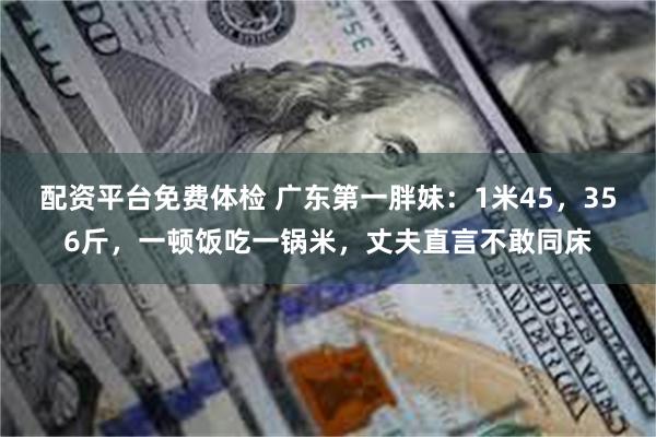 配资平台免费体检 广东第一胖妹：1米45，356斤，一顿饭吃一锅米，丈夫直言不敢同床