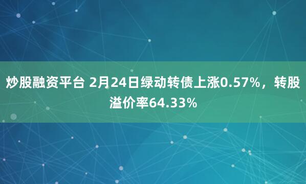 炒股融资平台 2月24日绿动转债上涨0.57%，转股溢价率64.33%