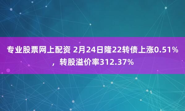 专业股票网上配资 2月24日隆22转债上涨0.51%，转股溢价率312.37%