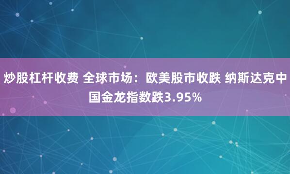 炒股杠杆收费 全球市场：欧美股市收跌 纳斯达克中国金龙指数跌3.95%