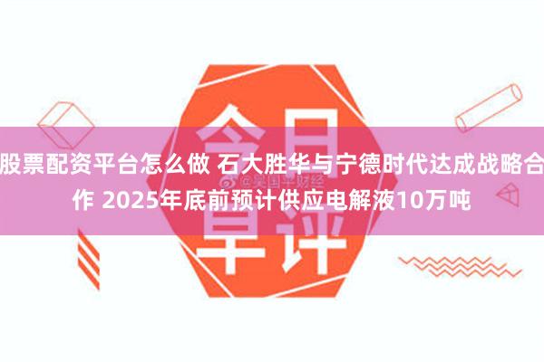 股票配资平台怎么做 石大胜华与宁德时代达成战略合作 2025年底前预计供应电解液10万吨