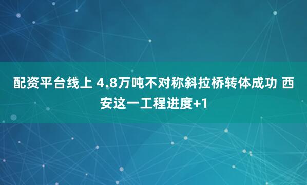 配资平台线上 4.8万吨不对称斜拉桥转体成功 西安这一工程进度+1