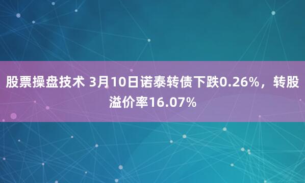 股票操盘技术 3月10日诺泰转债下跌0.26%，转股溢价率16.07%