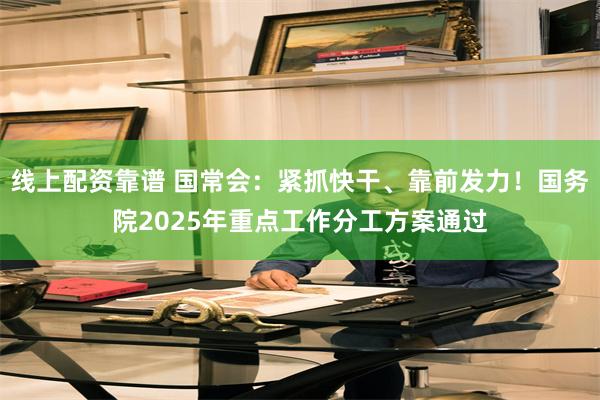 线上配资靠谱 国常会：紧抓快干、靠前发力！国务院2025年重点工作分工方案通过