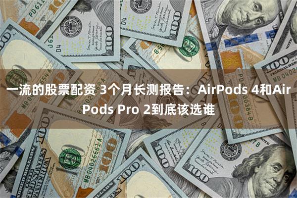 一流的股票配资 3个月长测报告：AirPods 4和AirPods Pro 2到底该选谁