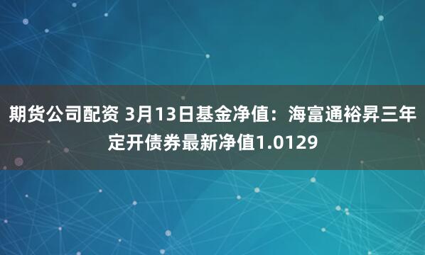 期货公司配资 3月13日基金净值：海富通裕昇三年定开债券最新净值1.0129