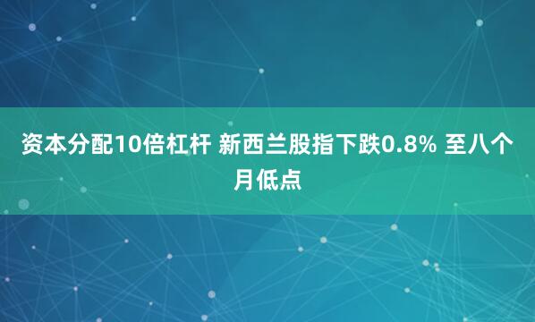 资本分配10倍杠杆 新西兰股指下跌0.8% 至八个月低点